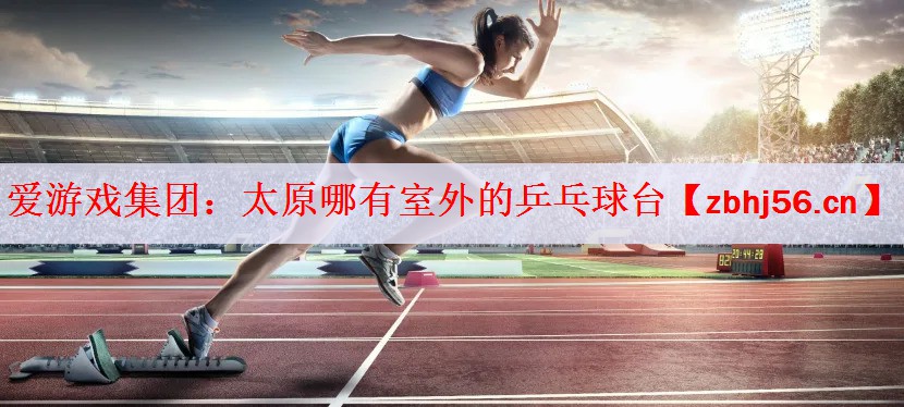 爱游戏集团：太原哪有室外的乒乓球台