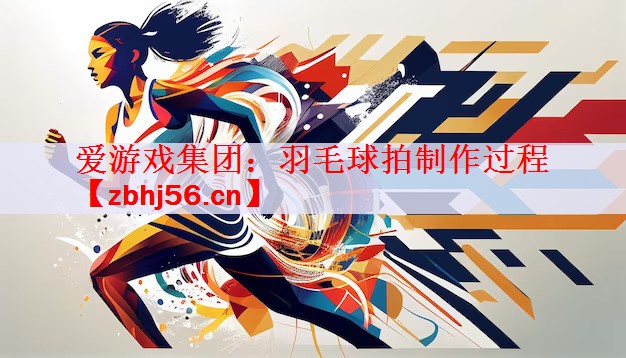 爱游戏集团：羽毛球拍制作过程