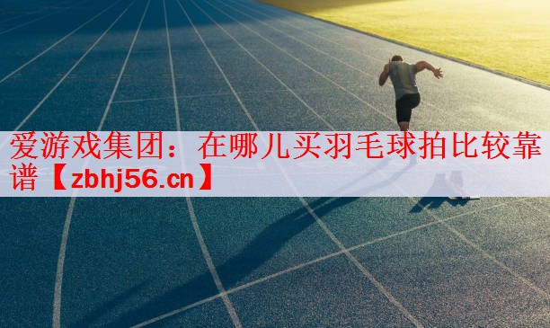 爱游戏集团：在哪儿买羽毛球拍比较靠谱
