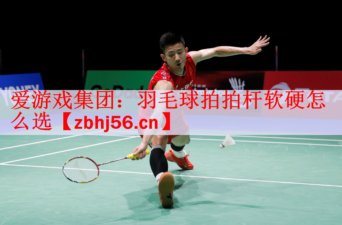 爱游戏集团：羽毛球拍拍杆软硬怎么选