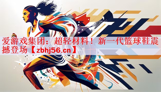 <strong>爱游戏集团：超轻材料！新一代篮球鞋震撼登场</strong>