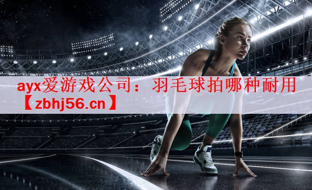 ayx爱游戏公司：羽毛球拍哪种耐用