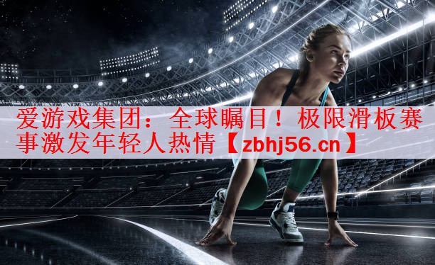 爱游戏集团：全球瞩目！极限滑板赛事激发年轻人热情