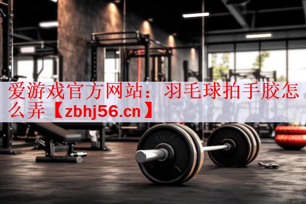 爱游戏官方网站：羽毛球拍手胶怎么弄