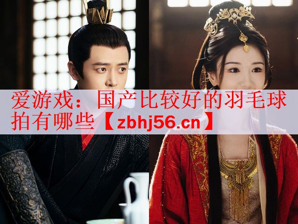 <strong>爱游戏：国产比较好的羽毛球拍有哪些</strong>