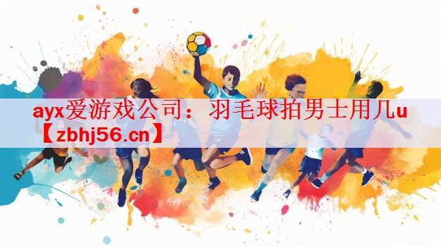 <strong>ayx爱游戏公司：羽毛球拍男士用几u</strong>