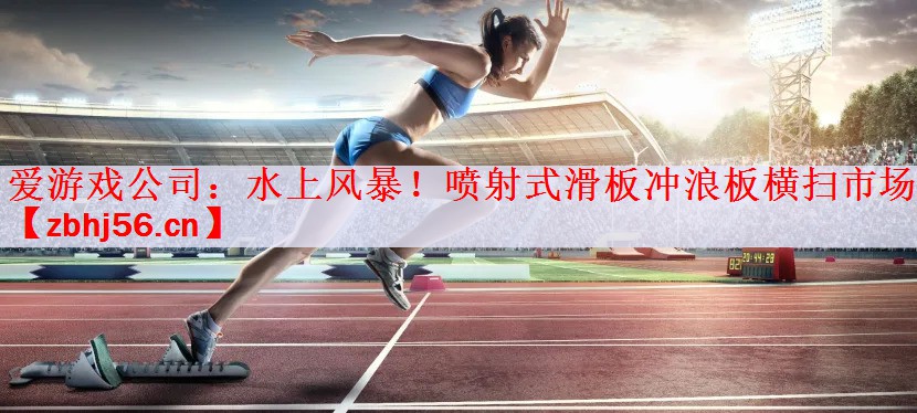 爱游戏公司：水上风暴！喷射式滑板冲浪板横扫市场