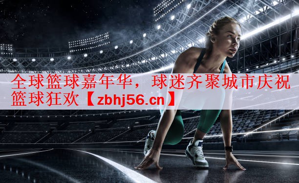 全球篮球嘉年华，球迷齐聚城市庆祝篮球狂欢